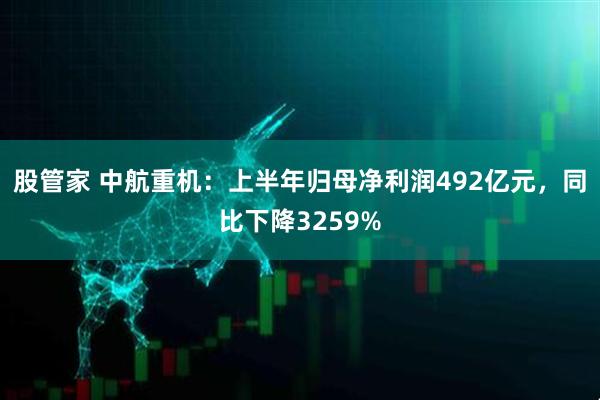 股管家 中航重机：上半年归母净利润492亿元，同比下降3259%