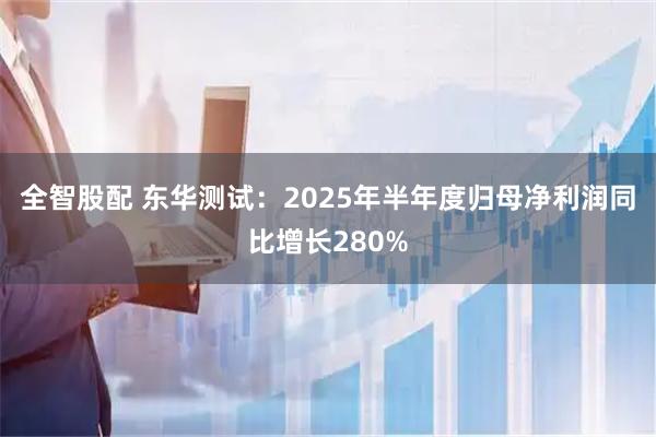 全智股配 东华测试：2025年半年度归母净利润同比增长280%