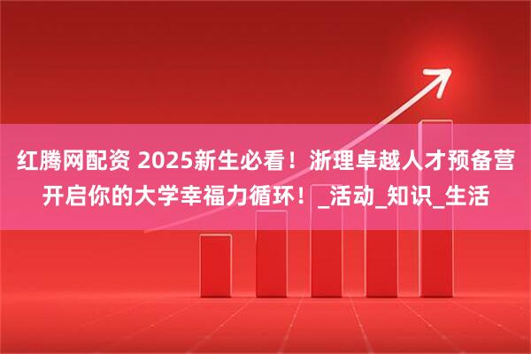 红腾网配资 2025新生必看！浙理卓越人才预备营开启你的大学幸福力循环！_活动_知识_生活
