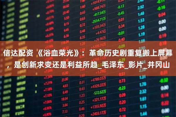 信达配资 《浴血荣光》：革命历史剧重复搬上屏幕，是创新求变还是利益所趋_毛泽东_影片_井冈山