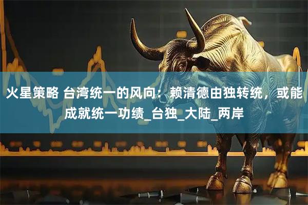 火星策略 台湾统一的风向：赖清德由独转统，或能成就统一功绩_台独_大陆_两岸