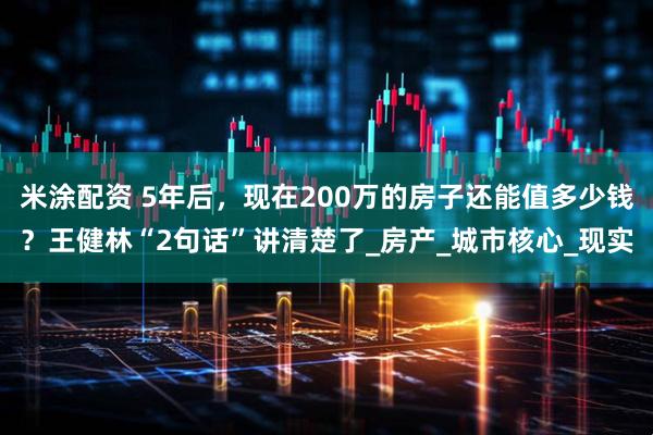 米涂配资 5年后，现在200万的房子还能值多少钱？王健林“2句话”讲清楚了_房产_城市核心_现实