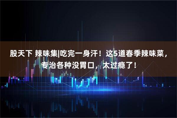 股天下 辣味集|吃完一身汗！这5道春季辣味菜，专治各种没胃口，太过瘾了！