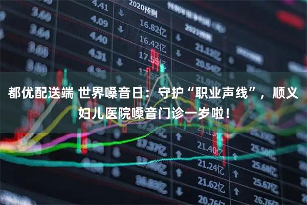 都优配送端 世界嗓音日：守护“职业声线”，顺义妇儿医院嗓音门诊一岁啦！