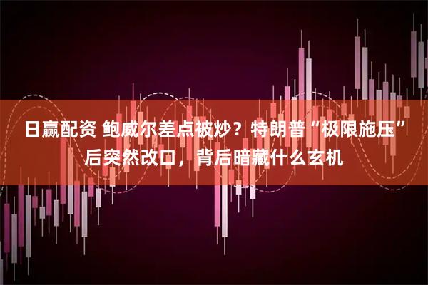 日赢配资 鲍威尔差点被炒？特朗普“极限施压”后突然改口，背后暗藏什么玄机