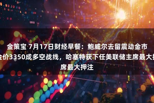 金策宝 7月17日财经早餐：鲍威尔去留震动金市！金价3350成多空战线，哈塞特获下任美联储主席最大押注
