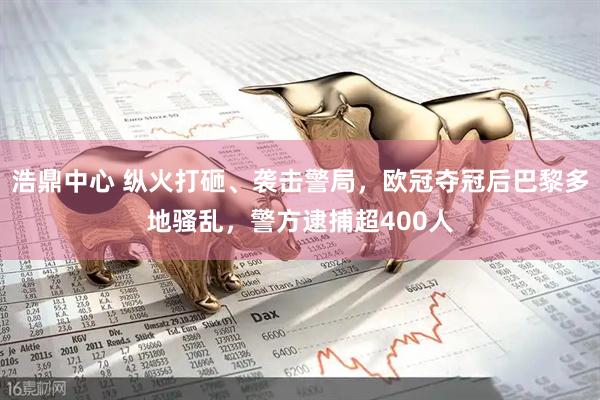 浩鼎中心 纵火打砸、袭击警局，欧冠夺冠后巴黎多地骚乱，警方逮捕超400人
