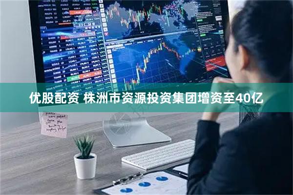 优股配资 株洲市资源投资集团增资至40亿