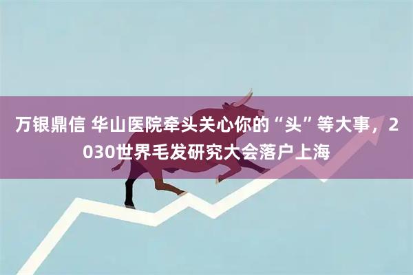 万银鼎信 华山医院牵头关心你的“头”等大事,2030世界毛发研究大会落户上海