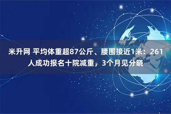 米升网 平均体重超87公斤、腰围接近1米：261人成功报名十院减重，3个月见分晓