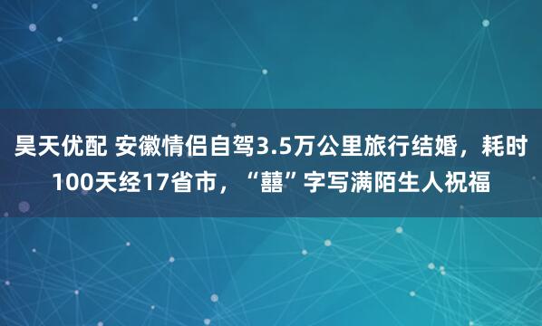 昊天优配 安徽情侣自驾3.5万公里旅行结婚，耗时100天经17省市，“囍”字写满陌生人祝福