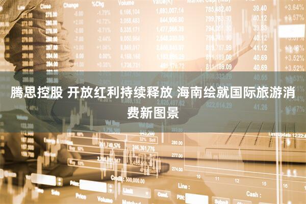 腾思控股 开放红利持续释放 海南绘就国际旅游消费新图景