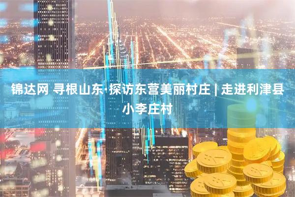 锦达网 寻根山东·探访东营美丽村庄 | 走进利津县小李庄村