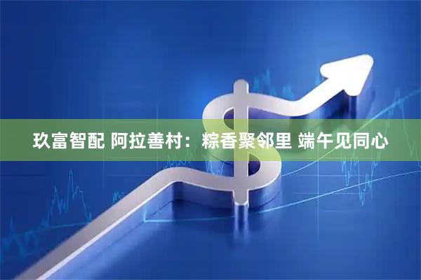 玖富智配 阿拉善村：粽香聚邻里 端午见同心