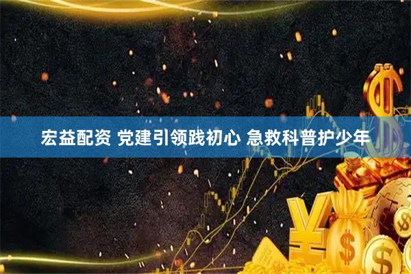 宏益配资 党建引领践初心 急救科普护少年