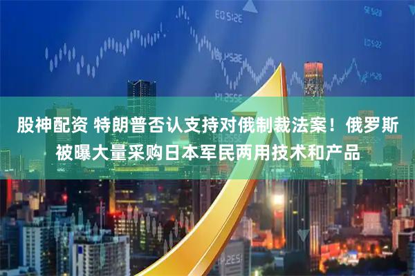 股神配资 特朗普否认支持对俄制裁法案！俄罗斯被曝大量采购日本军民两用技术和产品