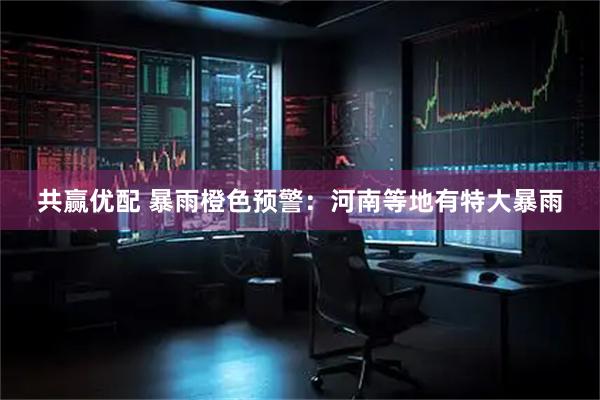 共赢优配 暴雨橙色预警：河南等地有特大暴雨