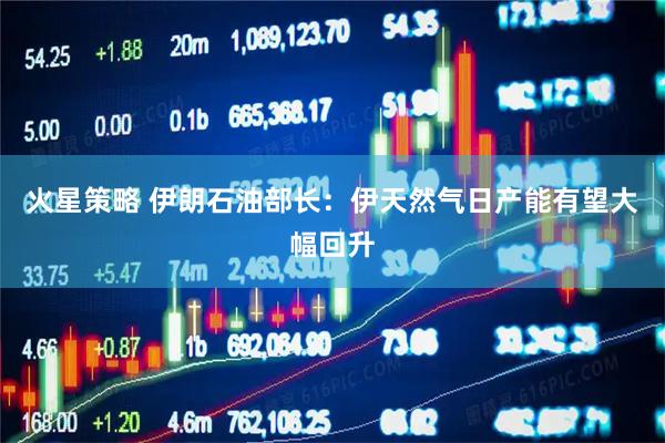 火星策略 伊朗石油部长：伊天然气日产能有望大幅回升
