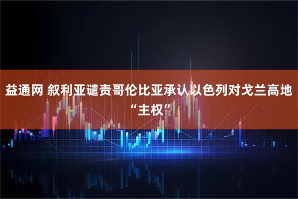 益通网 叙利亚谴责哥伦比亚承认以色列对戈兰高地“主权”