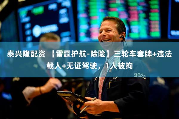 泰兴隆配资 【雷霆护航-除险】三轮车套牌+违法载人+无证驾驶，1人被拘
