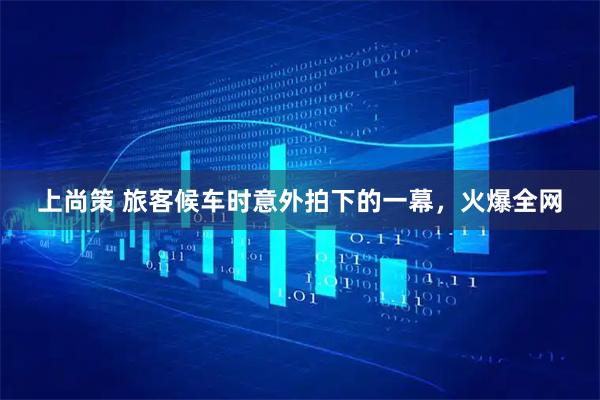 上尚策 旅客候车时意外拍下的一幕，火爆全网