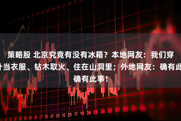 策略股 北京究竟有没有冰箱？本地网友：我们穿树叶当衣服、钻木取火、住在山洞里；外地网友：确有此事！