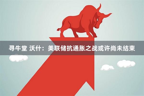 寻牛堂 沃什：美联储抗通胀之战或许尚未结束