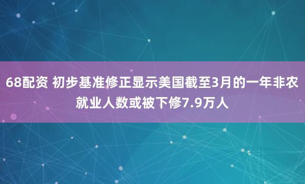 68配资 初步基准修正显示美国截至3月的一年非农就业人数或被下修7.9万人