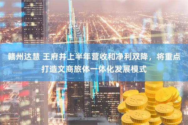 赣州达慧 王府井上半年营收和净利双降，将重点打造文商旅体一体化发展模式