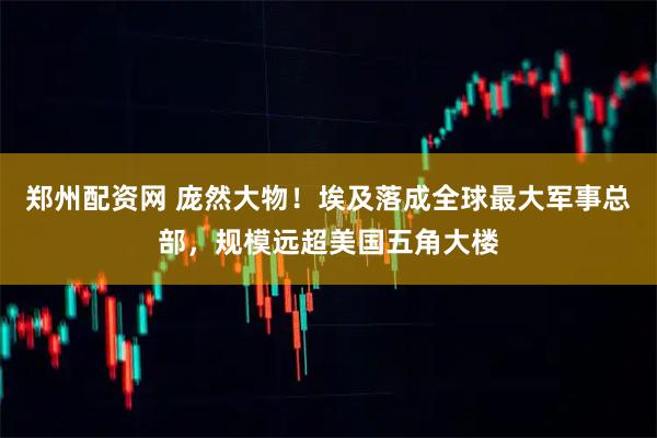 郑州配资网 庞然大物！埃及落成全球最大军事总部，规模远超美国五角大楼