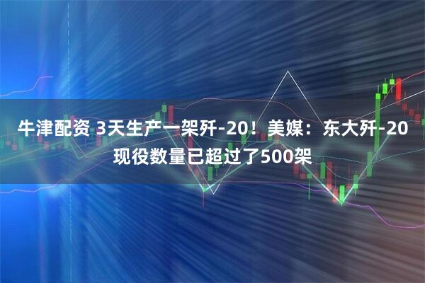 牛津配资 3天生产一架歼-20！美媒：东大歼-20现役数量已超过了500架