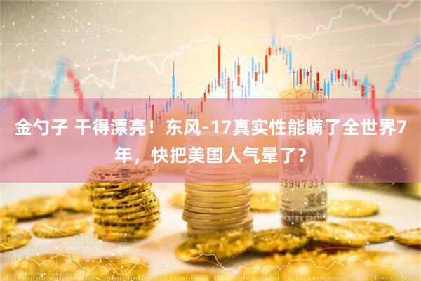 金勺子 干得漂亮！东风-17真实性能瞒了全世界7年，快把美国人气晕了？