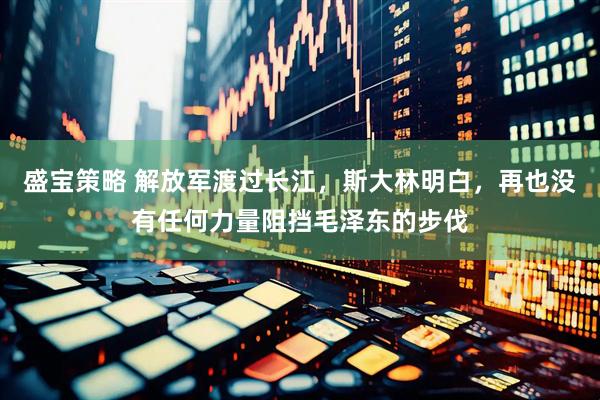 盛宝策略 解放军渡过长江，斯大林明白，再也没有任何力量阻挡毛泽东的步伐